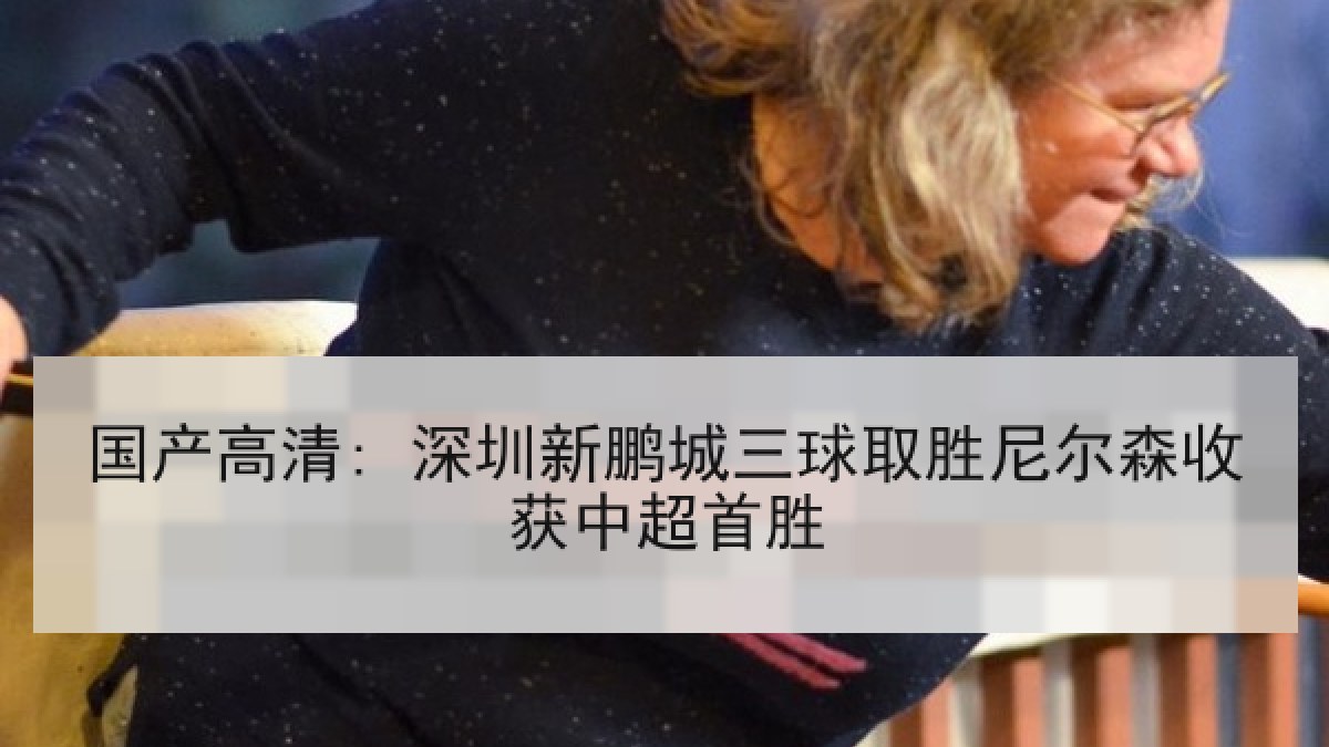 国产高清: 深圳新鹏城三球取胜尼尔森收获中超首胜